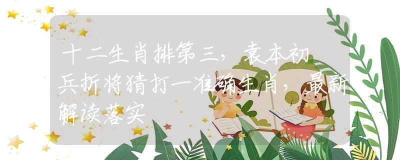 十二生肖排第三，袁本初敗兵折将猜打一准确生肖，最新解读落实