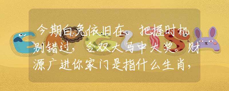 今期白兔依旧在。把握时机别错过，合双大马中大奖。财源广进你家门是指什么生肖，仔细落实