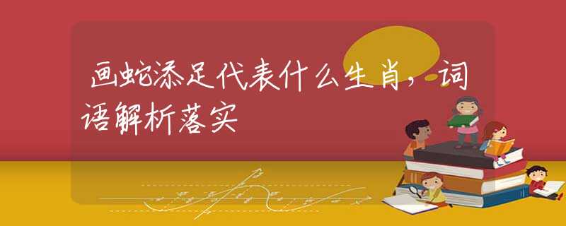 画蛇添足代表什么生肖，词语解析落实