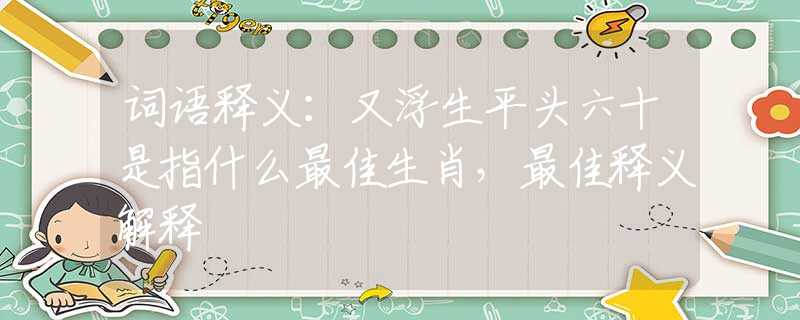 词语释义：又浮生平头六十是指什么最佳生肖，最佳释义解释