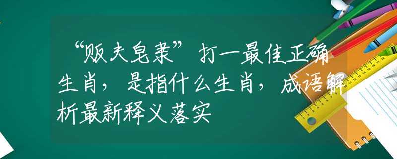 “贩夫皂隶”打一最佳正确生肖，是指什么生肖，成语解析最新释义落实