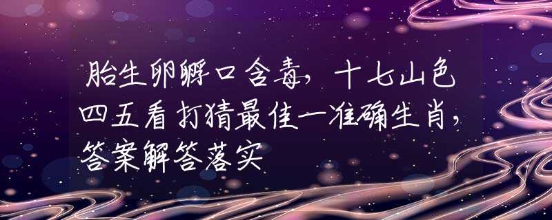 胎生卵孵口含毒，十七山色四五看打猜最佳一准确生肖，答案解答落实