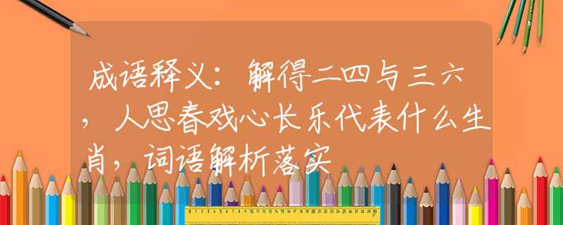 成语释义：解得二四与三六，人思春戏心长乐代表什么生肖，词语解析落实
