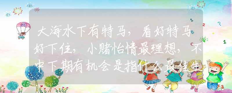 大海水下有特马，看好特马好下住，小赌怡情最理想，不中下期有机会是指什么最佳生肖，词语解释落实