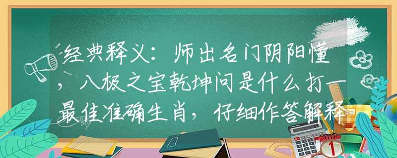 经典释义：师出名门阴阳懂，八极之宝乾坤问是什么打一最佳准确生肖，仔细作答解释落实
