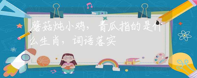 蘑菇炖小鸡，青瓜指的是什么生肖，词语落实