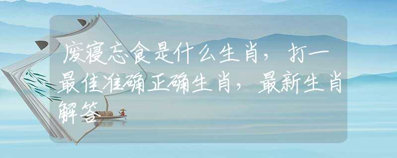 废寝忘食是什么生肖，打一最佳准确正确生肖，最新生肖解答