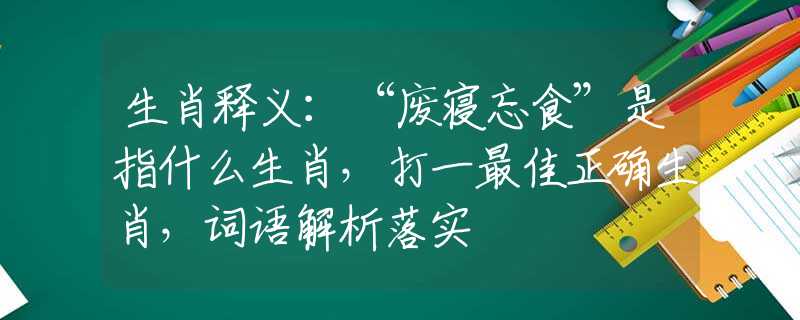 生肖释义：“废寝忘食”是指什么生肖，打一最佳正确生肖，词语解析落实