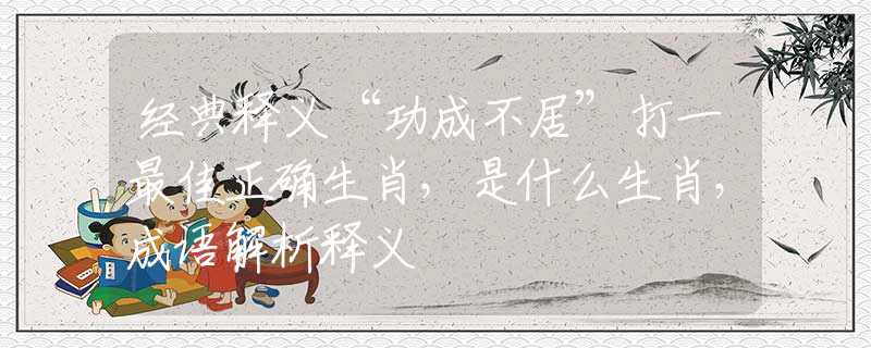 经典释义“功成不居”打一最佳正确生肖，是什么生肖，成语解析释义