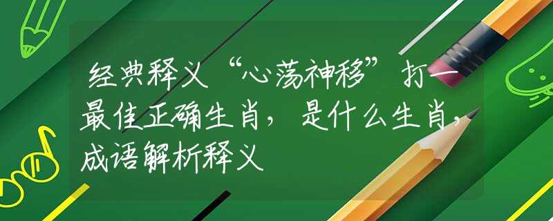 经典释义“心荡神移”打一最佳正确生肖，是什么生肖，成语解析释义