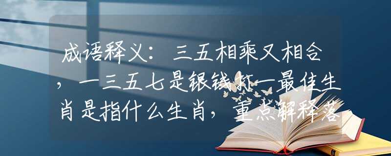 成语释义：三五相乘又相合，一三五七是银钱打一最佳生肖是指什么生肖，重点解释落实
