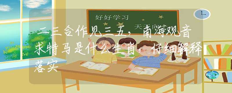 二三合作见三五，南海观音求特马是什么生肖，仔细解释落实