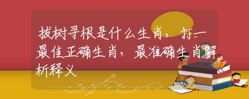拔树寻根是什么生肖，打一最佳正确生肖，最准确生肖解析释义