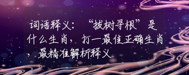 词语释义：“拔树寻根”是什么生肖，打一最佳正确生肖，最精准解析释义