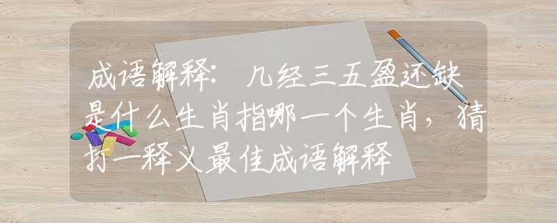 成语解释:几经三五盈还缺是什么生肖指哪一个生肖，猜打一释义最佳成语解释