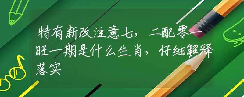 特有新改注意七，二配零一旺一期是什么生肖，仔细解释落实