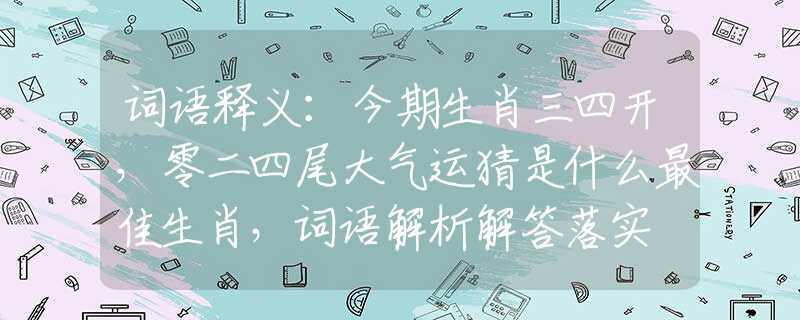词语释义：今期生肖三四开，零二四尾大气运猜是什么最佳生肖，词语解析解答落实