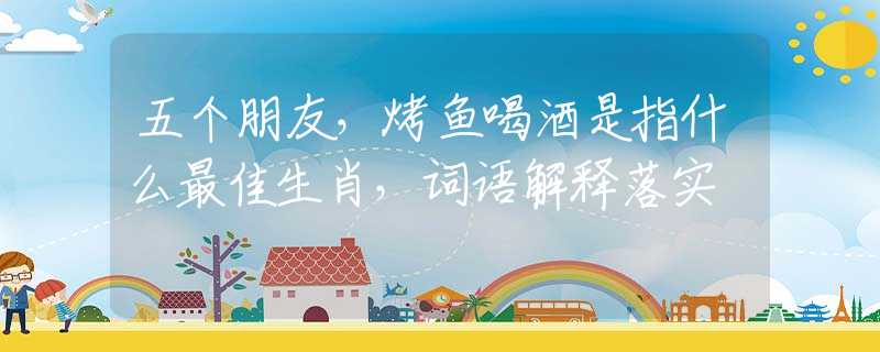 五个朋友，烤鱼喝酒是指什么最佳生肖，词语解释落实