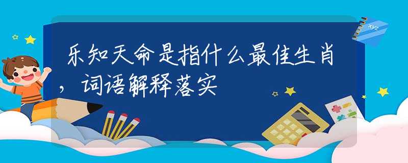 乐知天命是指什么最佳生肖，词语解释落实