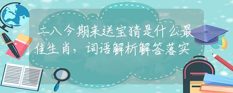 二八今期来送宝猜是什么最佳生肖，词语解析解答落实