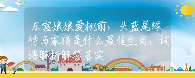 东宫娘娘爱桃前，头蓝尾绿特马家猜是什么最佳生肖，词语解析解答落实