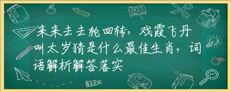 来来去去轮回转，戏霞飞丹叫太岁猜是什么最佳生肖，词语解析解答落实