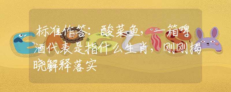 标准作答：酸菜鱼，一箱啤酒代表是指什么生肖，刚刚揭晓解释落实