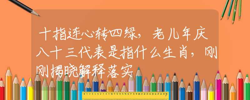 十指连心转四绿，老儿年庆八十三代表是指什么生肖，刚刚揭晓解释落实