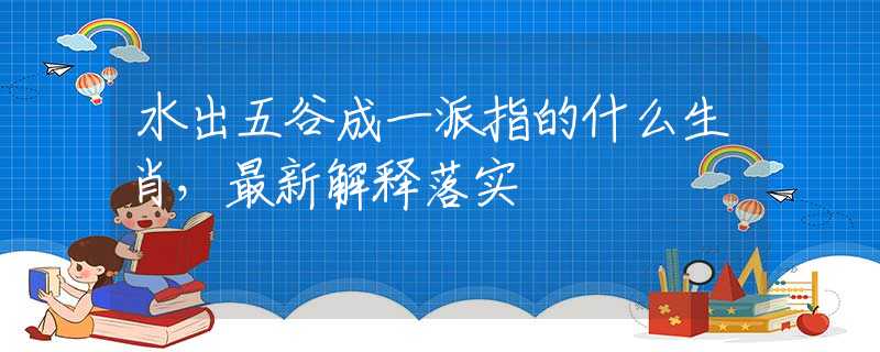水出五谷成一派指的什么生肖，最新解释落实