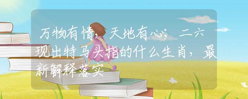 万物有情，天地有心；二六现出特马头指的什么生肖，最新解释落实