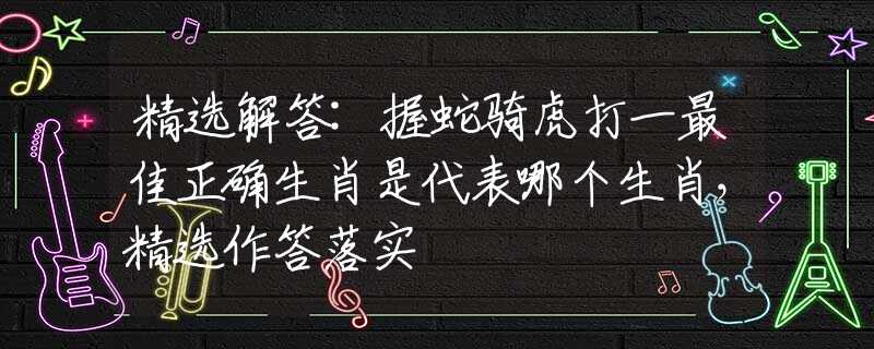 精选解答:握蛇骑虎打一最佳正确生肖是代表哪个生肖，精选作答落实