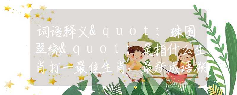词语释义"珠围翠绕"是指什么生肖打一最佳生肖，最新成语溯源阐述落实