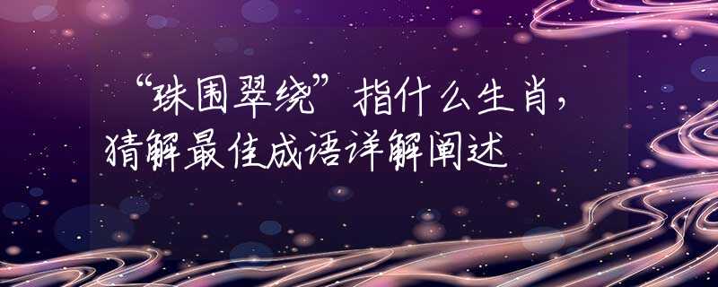 “珠围翠绕”指什么生肖，猜解最佳成语详解阐述