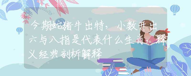 今期蛇猪牛出特，小数开出六与八指是代表什么生肖，释义经典剖析解释