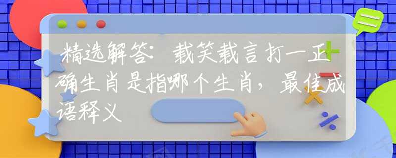 精选解答:载笑载言打一正确生肖是指哪个生肖，最佳成语释义