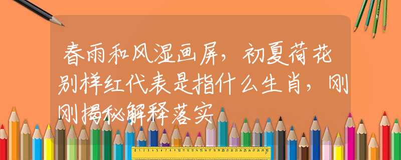 春雨和风湿画屏，初夏荷花别样红代表是指什么生肖，刚刚揭秘解释落实