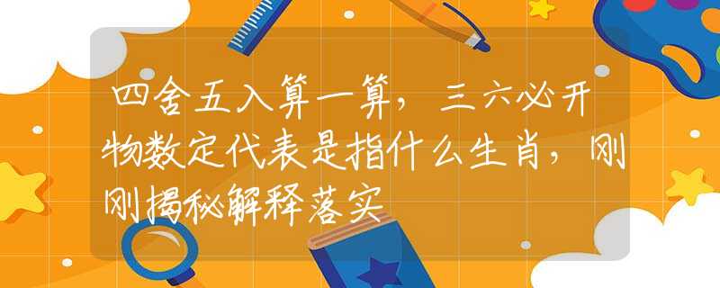 四舍五入算一算，三六必开物数定代表是指什么生肖，刚刚揭秘解释落实