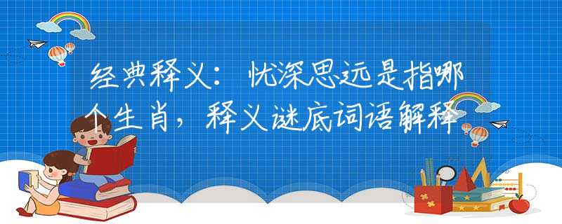 经典释义：忧深思远是指哪个生肖，释义谜底词语解释