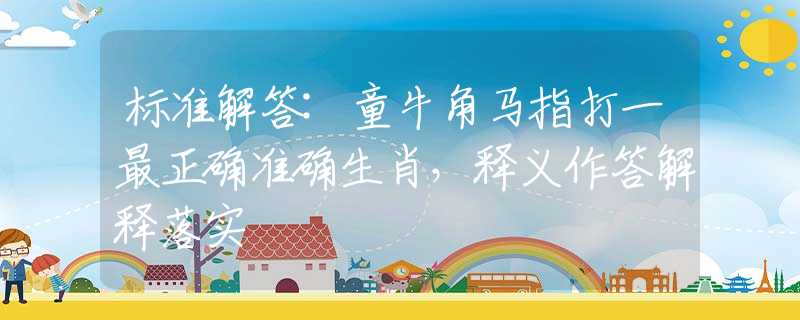 标准解答:童牛角马指打一最正确准确生肖，释义作答解释落实