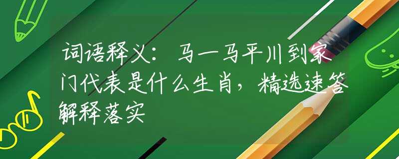 词语释义：马一马平川到家门代表是什么生肖，精选速答解释落实
