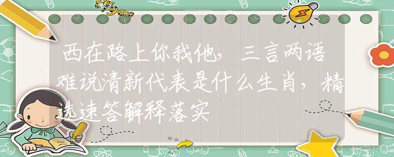 西在路上你我他，三言两语难说清新代表是什么生肖，精选速答解释落实