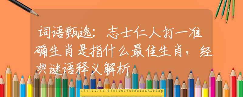 词语甄选：志士仁人打一准确生肖是指什么最佳生肖，经典谜语释义解析
