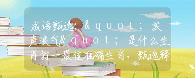 成语甄选："泼声浪气"是什么生肖打一最佳准确生肖，甄选释义词语阐述落实