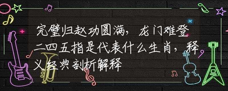 完璧归赵功圆满，龙门难登二四五指是代表什么生肖，释义经典剖析解释