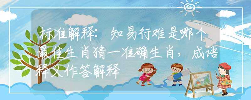 标准解释:知易行难是哪个最佳生肖猜一准确生肖，成语释义作答解释