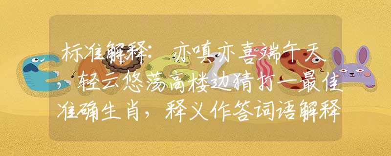 标准解释:亦嗔亦喜端午天，轻云悠荡高楼边猜打一最佳准确生肖，释义作答词语解释