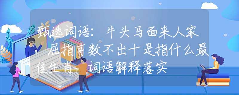 甄选词语：牛头马面来人家，屈指可数不出十是指什么最佳生肖，词语解释落实