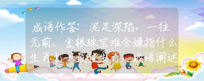 成语作答:泥足深陷，一往无前。金银珠宝谁会嫌指什么生肖打一最佳生肖，成语阐述解释落实