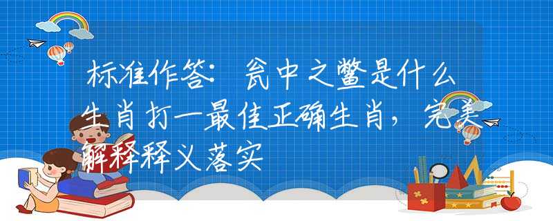 标准作答:瓮中之鳖是什么生肖打一最佳正确生肖，完美解释释义落实