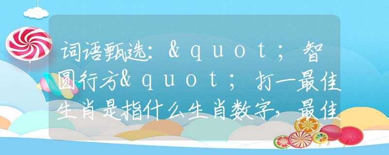 词语甄选："智圆行方"打一最佳生肖是指什么生肖数字，最佳释义词语阐述落实